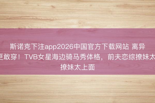斯诺克下注app2026中国官方下载网站 离异4年更敢穿！TVB女星海边骑马秀体格，前夫恋综撩妹太上面