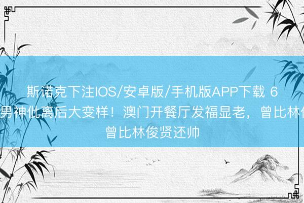 斯诺克下注IOS/安卓版/手机版APP下载 60岁亚视男神仳离后大变样！澳门开餐厅发福显老，曾比林俊贤还帅