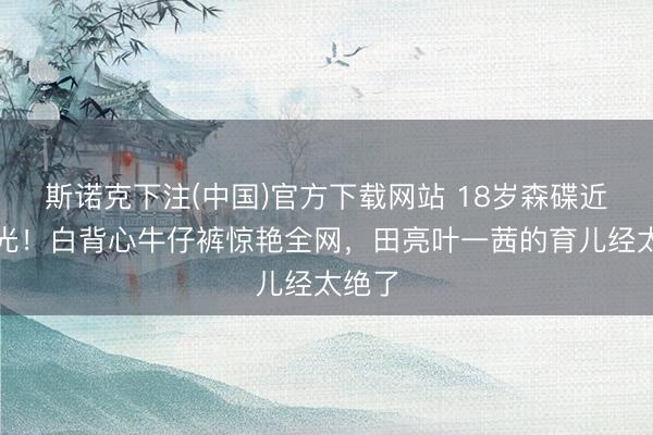 斯诺克下注(中国)官方下载网站 18岁森碟近照曝光！白背心牛仔裤惊艳全网，田亮叶一茜的育儿经太绝了