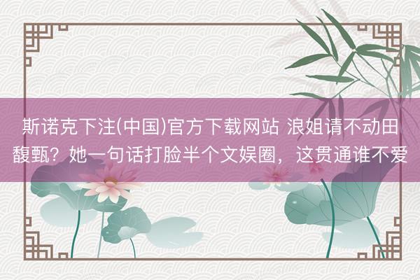 斯诺克下注(中国)官方下载网站 浪姐请不动田馥甄？她一句话打脸半个文娱圈，这贯通谁不爱