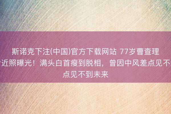 斯诺克下注(中国)官方下载网站 77岁曹查理退休后近照曝光!满头白首瘦到脱相,曾因中风差点见不到未来