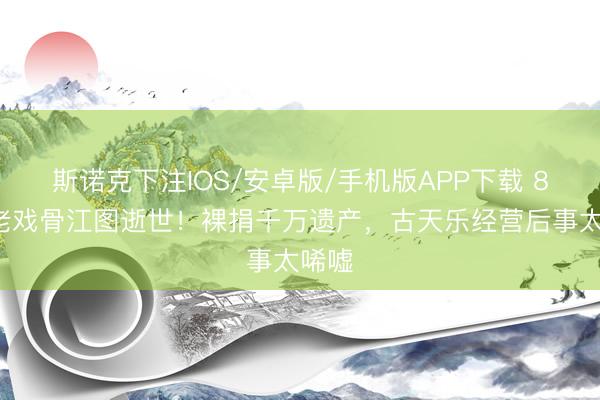斯诺克下注IOS/安卓版/手机版APP下载 89岁老戏骨江图逝世！裸捐千万遗产，古天乐经营后事太唏嘘