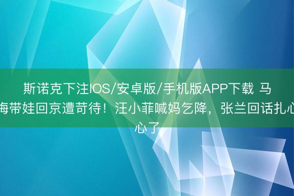 斯诺克下注IOS/安卓版/手机版APP下载 马筱梅带娃回京遭苛待!汪小菲喊妈乞降,张兰回话扎心了
