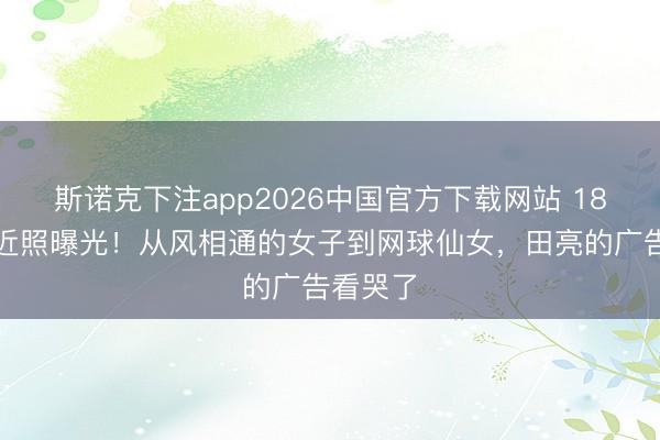 斯诺克下注app2026中国官方下载网站 18岁森碟近照曝光!从风相通的女子到网球仙女,田亮的广告看哭了