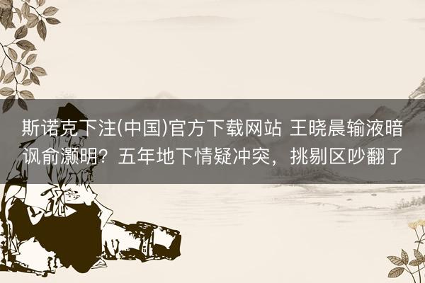 斯诺克下注(中国)官方下载网站 王晓晨输液暗讽俞灏明?五年地下情疑冲突,挑剔区吵翻了
