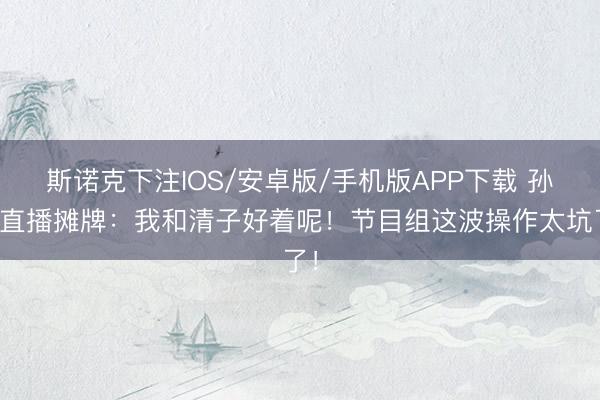 斯诺克下注IOS/安卓版/手机版APP下载 孙怡直播摊牌:我和清子好着呢!节目组这波操作太坑了!