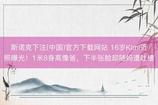 斯诺克下注(中国)官方下载网站 16岁Kimi近照曝光!1米8身高像爸,下半张脸却随妈遭吐槽