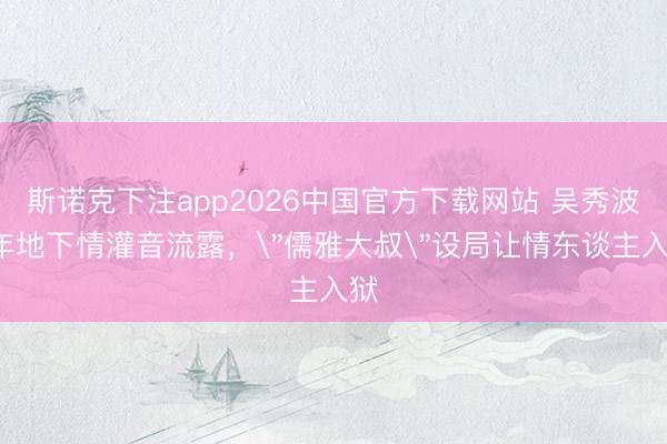 斯诺克下注app2026中国官方下载网站 吴秀波7年地下情灌音流露,