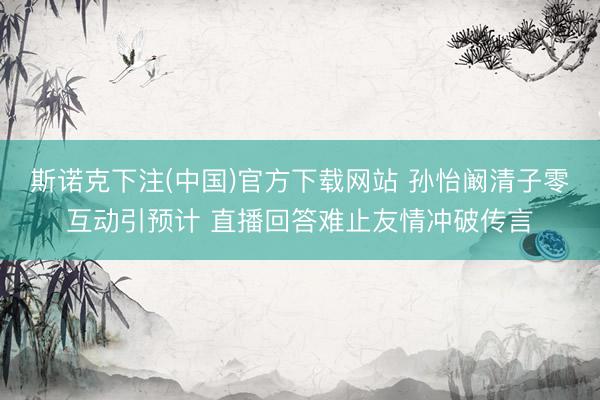 斯诺克下注(中国)官方下载网站 孙怡阚清子零互动引预计 直播回答难止友情冲破传言