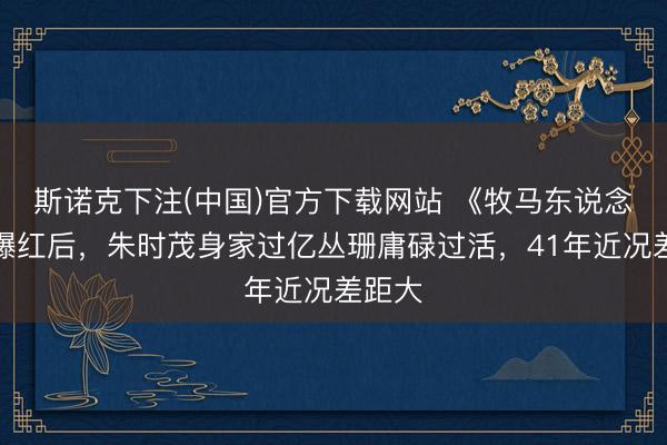 斯诺克下注(中国)官方下载网站 《牧马东说念主》爆红后，朱时茂身家过亿丛珊庸碌过活，41年近况差距大
