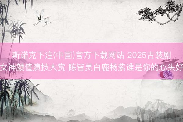 斯诺克下注(中国)官方下载网站 2025古装剧女神颜值演技大赏 陈皆灵白鹿杨紫谁是你的心头好
