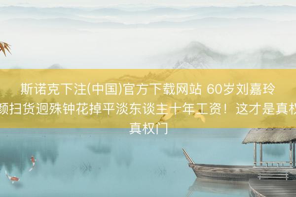 斯诺克下注(中国)官方下载网站 60岁刘嘉玲素颜扫货迥殊钟花掉平淡东谈主十年工资!这才是真权门