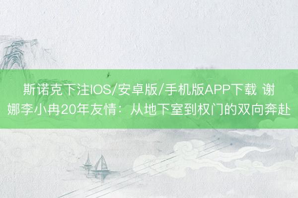 斯诺克下注IOS/安卓版/手机版APP下载 谢娜李小冉20年友情：从地下室到权门的双向奔赴