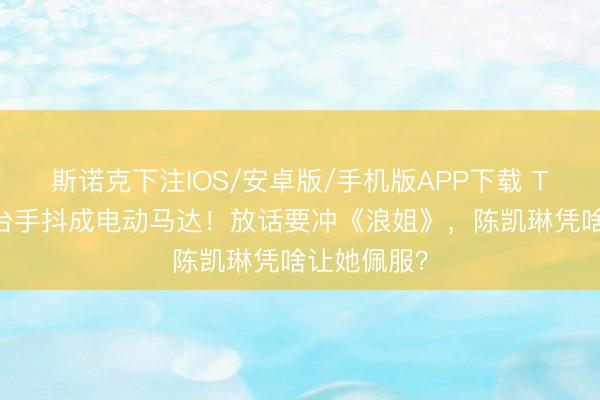 斯诺克下注IOS/安卓版/手机版APP下载 TVB小花登台手抖成电动马达！放话要冲《浪姐》，陈凯琳凭啥让她佩服？