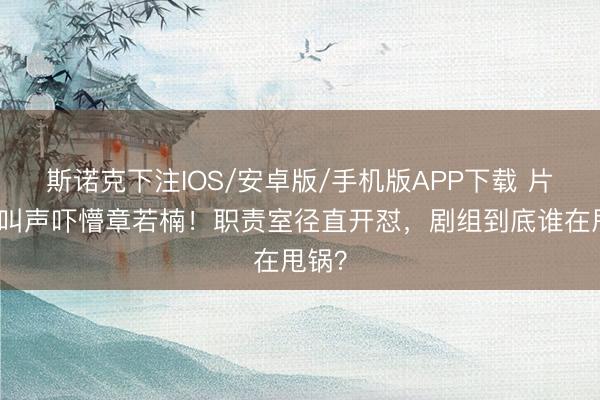 斯诺克下注IOS/安卓版/手机版APP下载 片场喊叫声吓懵章若楠！职责室径直开怼，剧组到底谁在甩锅？