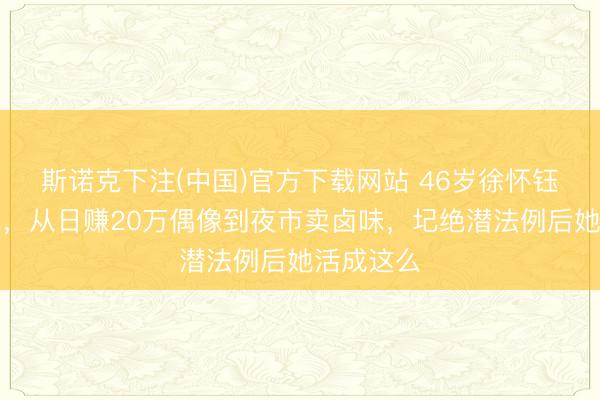 斯诺克下注(中国)官方下载网站 46岁徐怀钰近况曝光，从日赚20万偶像到夜市卖卤味，圮绝潜法例后她活成这么