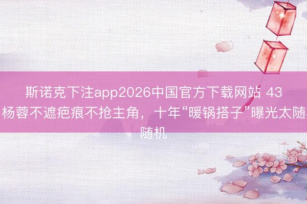 斯诺克下注app2026中国官方下载网站 43岁杨蓉不遮疤痕不抢主角，十年“暖锅搭子”曝光太随机