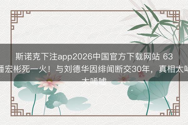 斯诺克下注app2026中国官方下载网站 63岁潘宏彬死一火！与刘德华因绯闻断交30年，真相太唏嘘