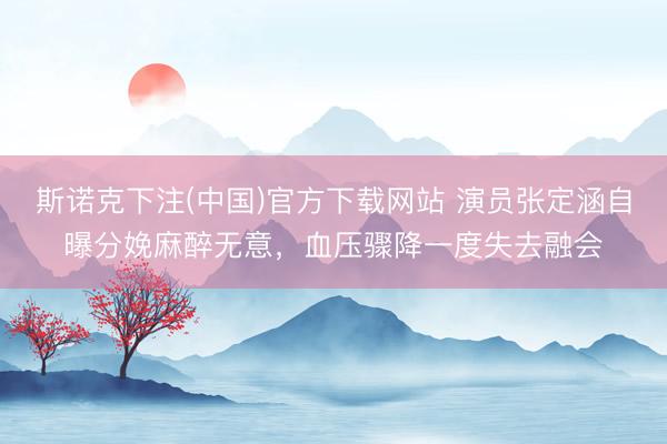 斯诺克下注(中国)官方下载网站 演员张定涵自曝分娩麻醉无意，血压骤降一度失去融会