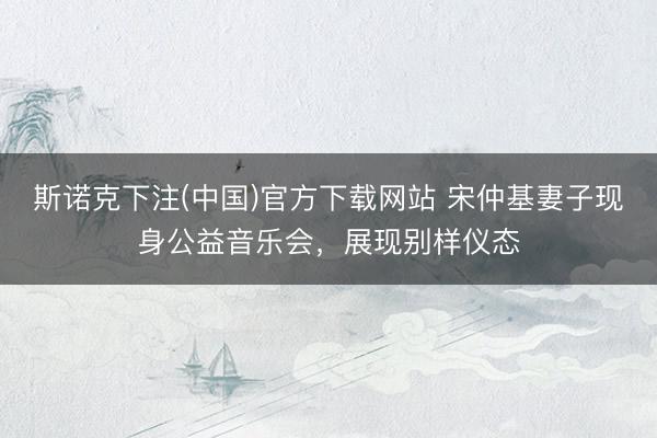 斯诺克下注(中国)官方下载网站 宋仲基妻子现身公益音乐会，展现别样仪态