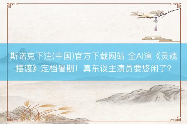 斯诺克下注(中国)官方下载网站 全AI演《灵魂摆渡》定档暑期！真东谈主演员要悠闲了？