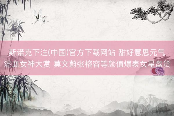 斯诺克下注(中国)官方下载网站 甜好意思元气混血女神大赏 莫文蔚张榕容等颜值爆表女星盘货