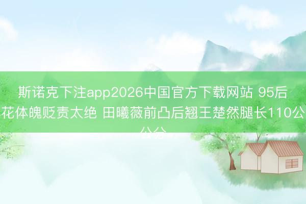 斯诺克下注app2026中国官方下载网站 95后小花体魄贬责太绝 田曦薇前凸后翘王楚然腿长110公分