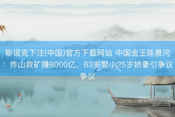 斯诺克下注(中国)官方下载网站 中国金王陈景河：炸山救矿赚8000亿，63岁娶小25岁娇妻引争议