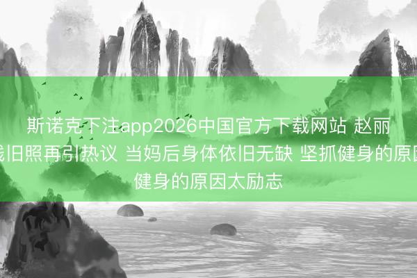 斯诺克下注app2026中国官方下载网站 赵丽颖马甲线旧照再引热议 当妈后身体依旧无缺 坚抓健身的原因太励志