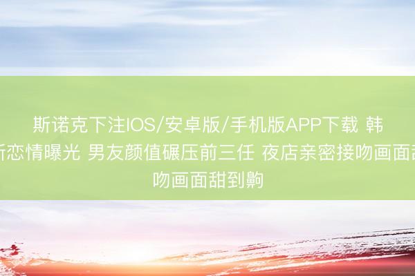 斯诺克下注IOS/安卓版/手机版APP下载 韩安冉新恋情曝光 男友颜值碾压前三任 夜店亲密接吻画面甜到齁