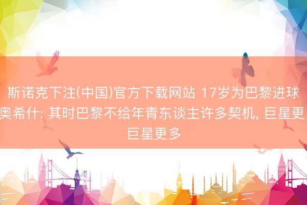 斯诺克下注(中国)官方下载网站 17岁为巴黎进球! 奥希什: 其时巴黎不给年青东谈主许多契机， 巨星更多