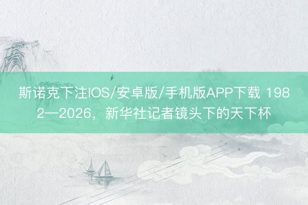 斯诺克下注IOS/安卓版/手机版APP下载 1982—2026，新华社记者镜头下的天下杯