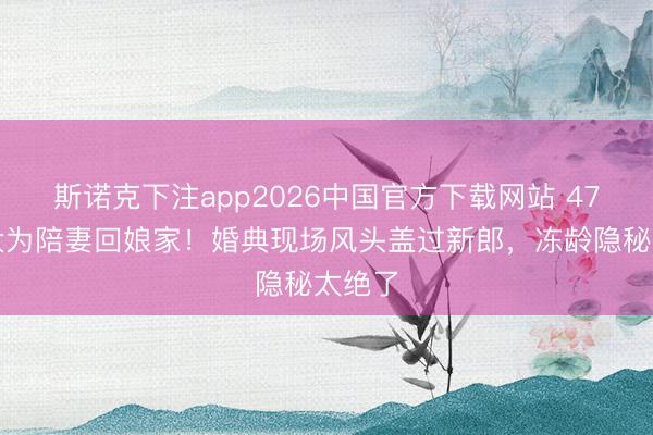 斯诺克下注app2026中国官方下载网站 47岁佟大为陪妻回娘家！婚典现场风头盖过新郎，冻龄隐秘太绝了