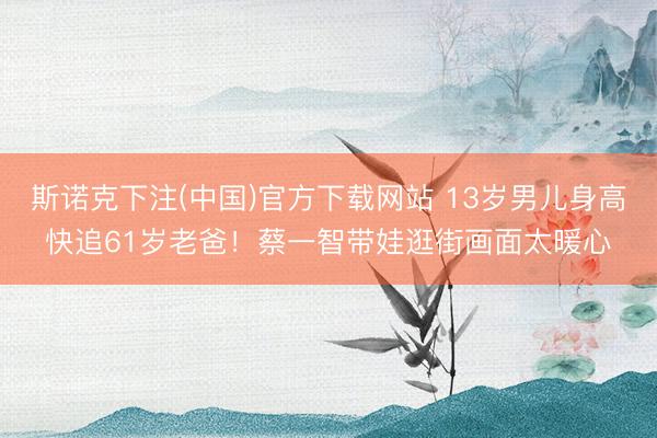 斯诺克下注(中国)官方下载网站 13岁男儿身高快追61岁老爸!蔡一智带娃逛街画面太暖心