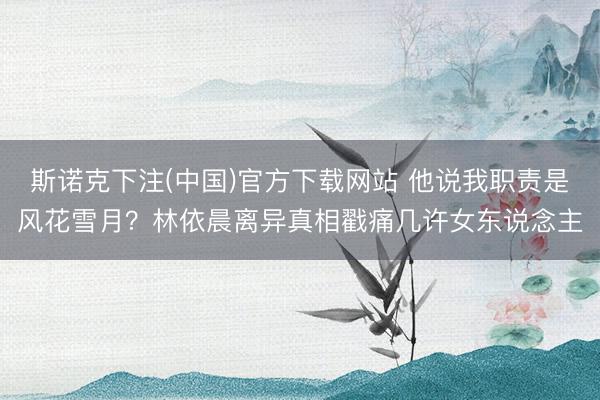斯诺克下注(中国)官方下载网站 他说我职责是风花雪月？林依晨离异真相戳痛几许女东说念主