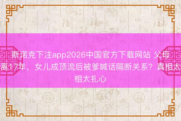 斯诺克下注app2026中国官方下载网站 父母闹仳离17年，女儿成顶流后被爹喊话隔断关系？真相太扎心