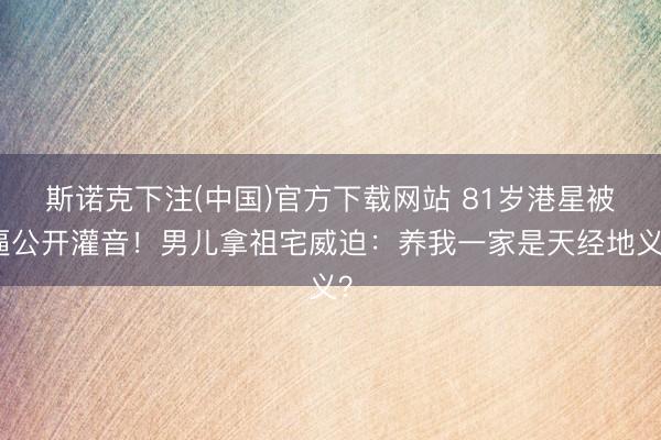 斯诺克下注(中国)官方下载网站 81岁港星被逼公开灌音！男儿拿祖宅威迫：养我一家是天经地义？