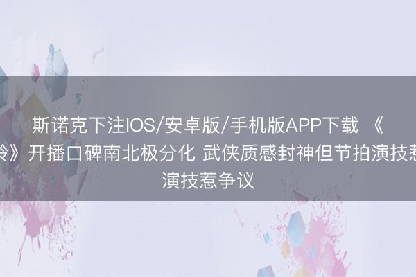 斯诺克下注IOS/安卓版/手机版APP下载 《雨霖铃》开播口碑南北极分化 武侠质感封神但节拍演技惹争议