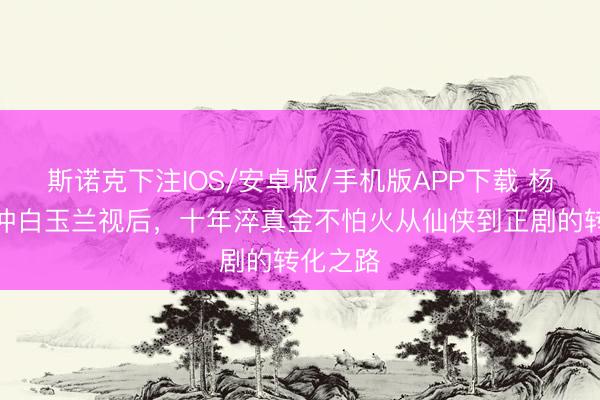 斯诺克下注IOS/安卓版/手机版APP下载 杨紫三度冲白玉兰视后，十年淬真金不怕火从仙侠到正剧的转化之路