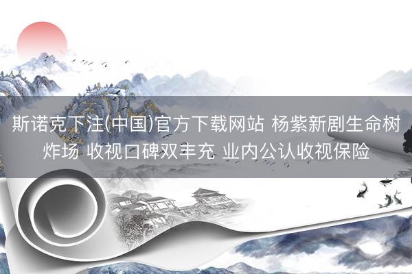 斯诺克下注(中国)官方下载网站 杨紫新剧生命树炸场 收视口碑双丰充 业内公认收视保险