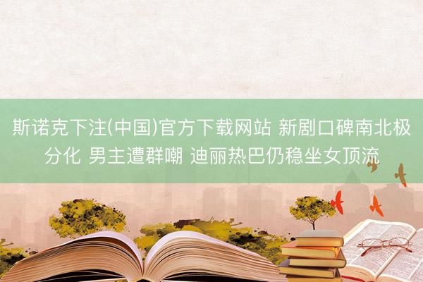 斯诺克下注(中国)官方下载网站 新剧口碑南北极分化 男主遭群嘲 迪丽热巴仍稳坐女顶流