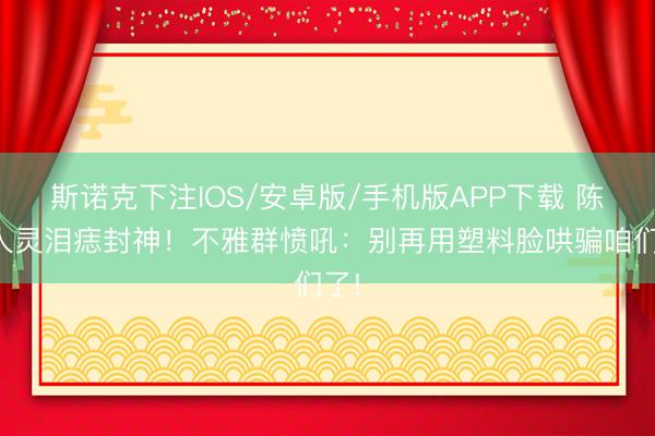 斯诺克下注IOS/安卓版/手机版APP下载 陈王人灵泪痣封神！不雅群愤吼：别再用塑料脸哄骗咱们了!