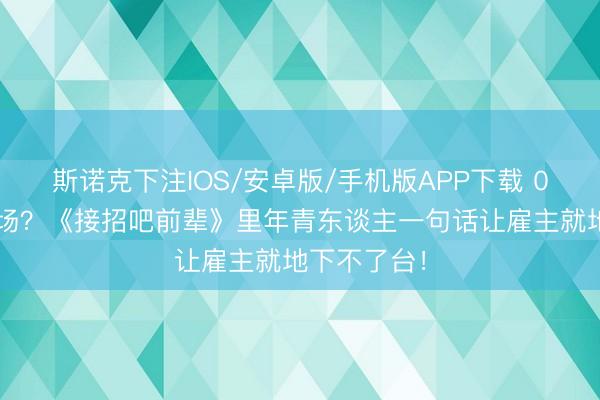 斯诺克下注IOS/安卓版/手机版APP下载 00后整顿职场？《接招吧前辈》里年青东谈主一句话让雇主就地下不了台！