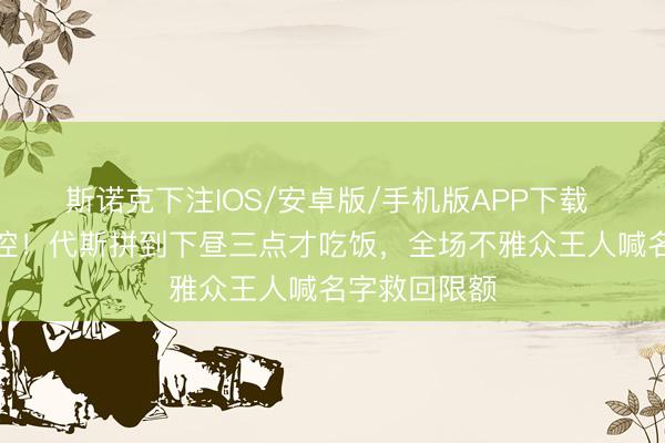 斯诺克下注IOS/安卓版/手机版APP下载 浪姐现场失控！代斯拼到下昼三点才吃饭，全场不雅众王人喊名字救回限额