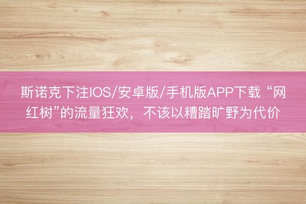 斯诺克下注IOS/安卓版/手机版APP下载 “网红树”的流量狂欢，不该以糟踏旷野为代价