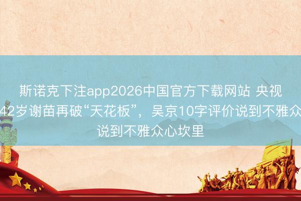 斯诺克下注app2026中国官方下载网站 央视专访，42岁谢苗再破“天花板”，吴京10字评价说到不雅众心坎里