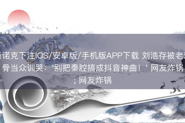 斯诺克下注IOS/安卓版/手机版APP下载 刘浩存被老戏骨当众训哭：'别把秦腔搞成抖音神曲！' 网友炸锅