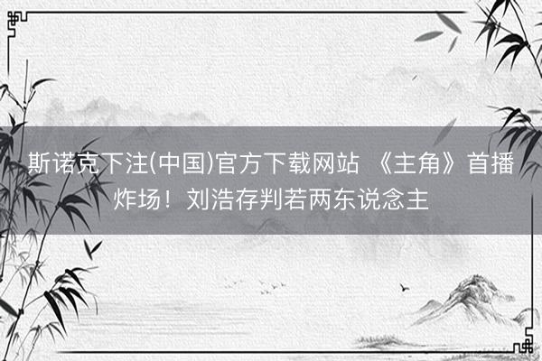 斯诺克下注(中国)官方下载网站 《主角》首播炸场！刘浩存判若两东说念主