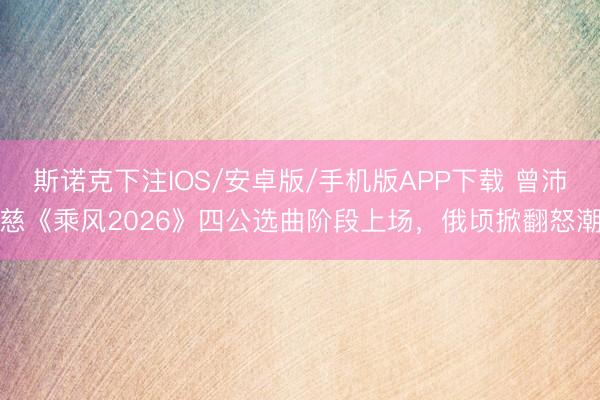 斯诺克下注IOS/安卓版/手机版APP下载 曾沛慈《乘风2026》四公选曲阶段上场，俄顷掀翻怒潮