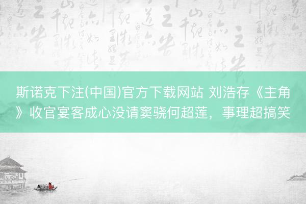 斯诺克下注(中国)官方下载网站 刘浩存《主角》收官宴客成心没请窦骁何超莲，事理超搞笑